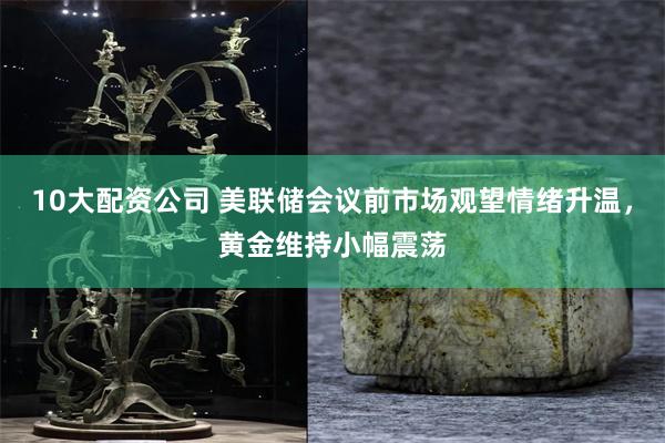 10大配资公司 美联储会议前市场观望情绪升温，黄金维持小幅震荡