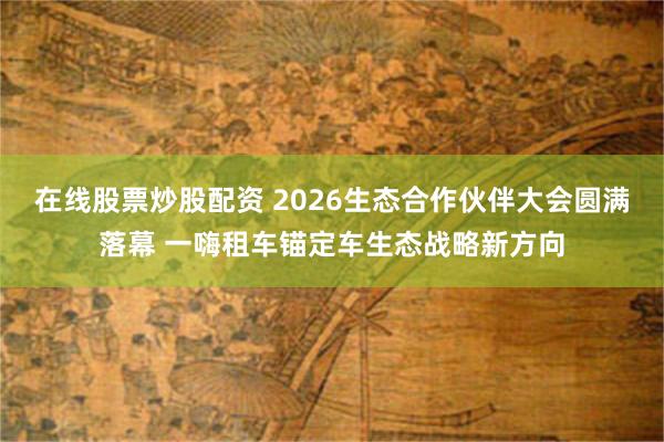 在线股票炒股配资 2026生态合作伙伴大会圆满落幕 一嗨租车锚定车生态战略新方向