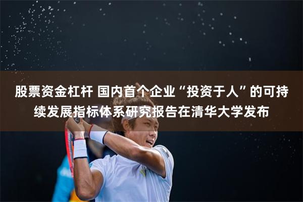 股票资金杠杆 国内首个企业“投资于人”的可持续发展指标体系研究报告在清华大学发布