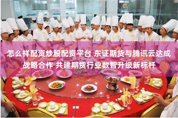怎么样配资炒股配资平台 东证期货与腾讯云达成战略合作 共建期货行业数智升级新标杆