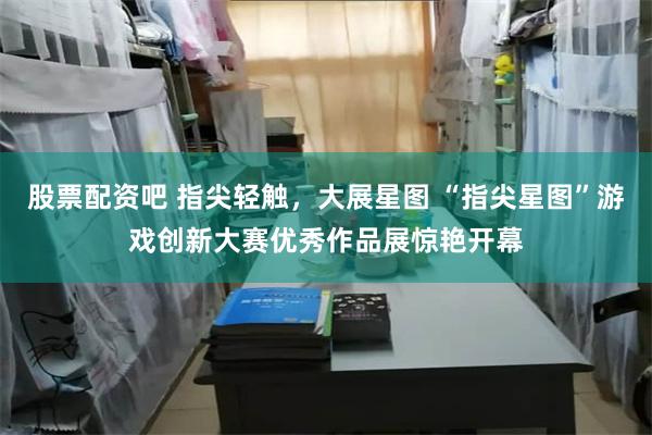 股票配资吧 指尖轻触，大展星图 “指尖星图”游戏创新大赛优秀作品展惊艳开幕