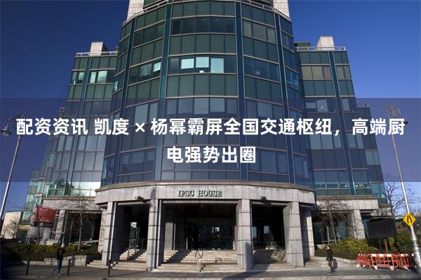 配资资讯 凯度 × 杨幂霸屏全国交通枢纽，高端厨电强势出圈