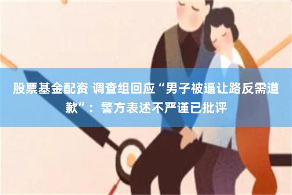 股票基金配资 调查组回应“男子被逼让路反需道歉”：警方表述不严谨已批评