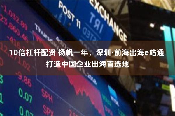 10倍杠杆配资 扬帆一年，深圳·前海出海e站通 打造中国企业出海首选地