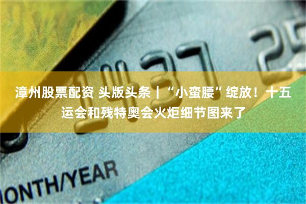 漳州股票配资 头版头条｜“小蛮腰”绽放！十五运会和残特奥会火炬细节图来了