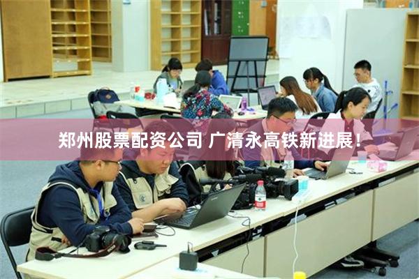 郑州股票配资公司 广清永高铁新进展！