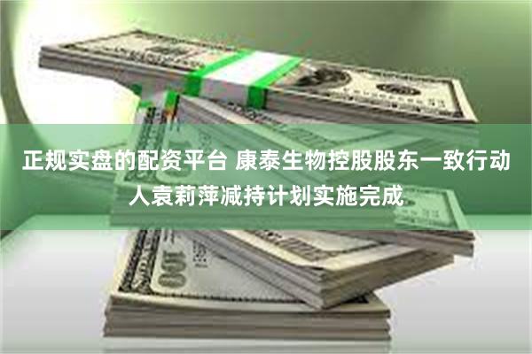正规实盘的配资平台 康泰生物控股股东一致行动人袁莉萍减持计划实施完成
