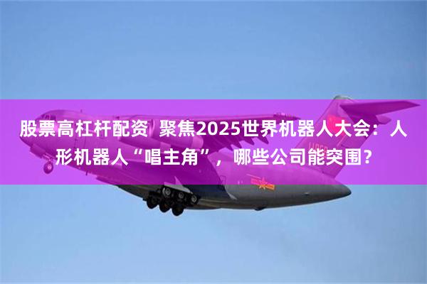 股票高杠杆配资  聚焦2025世界机器人大会：人形机器人“唱主角”，哪些公司能突围？