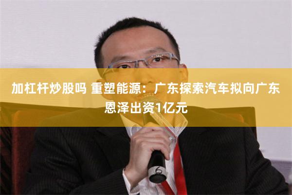 加杠杆炒股吗 重塑能源：广东探索汽车拟向广东恩泽出资1亿元