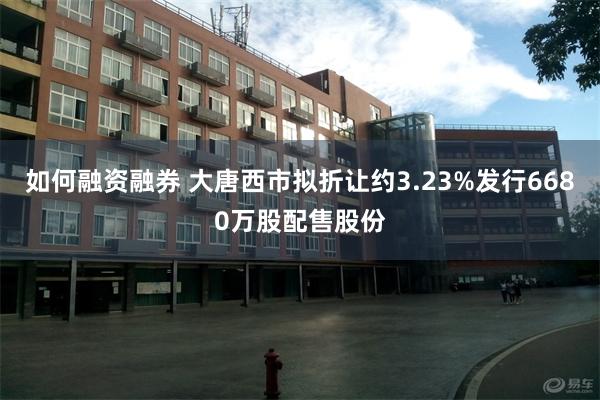 如何融资融券 大唐西市拟折让约3.23%发行6680万股配售股份