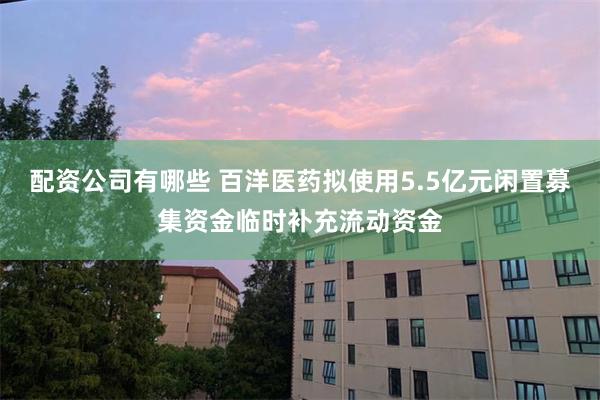 配资公司有哪些 百洋医药拟使用5.5亿元闲置募集资金临时补充流动资金