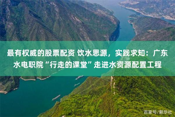 最有权威的股票配资 饮水思源，实践求知：广东水电职院“行走的课堂”走进水资源配置工程