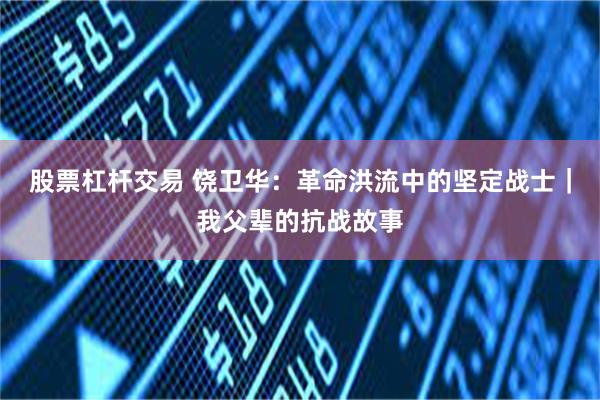 股票杠杆交易 饶卫华：革命洪流中的坚定战士｜我父辈的抗战故事