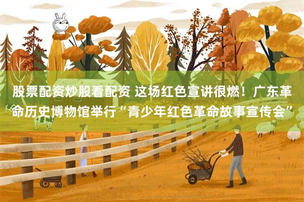 股票配资炒股看配资 这场红色宣讲很燃！广东革命历史博物馆举行“青少年红色革命故事宣传会”