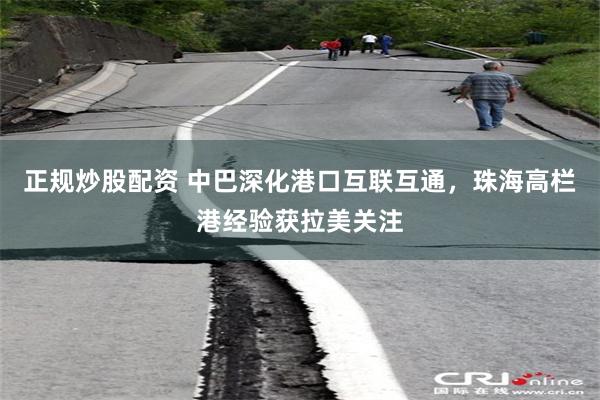 正规炒股配资 中巴深化港口互联互通,珠海高栏港经验获拉美关注