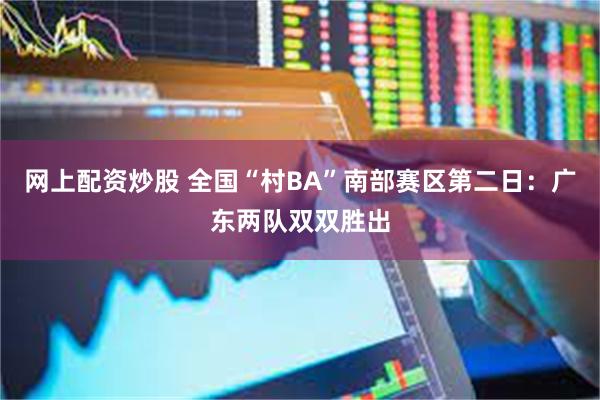 网上配资炒股 全国“村BA”南部赛区第二日：广东两队双双胜出