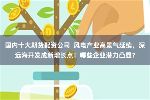 国内十大期货配资公司 风电产业高景气延续,深远海开发成新增长点!哪些企业潜力凸显?
