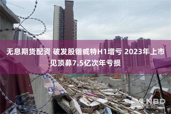 无息期货配资 破发股锴威特H1增亏 2023年上市见顶募7.5亿次年亏损