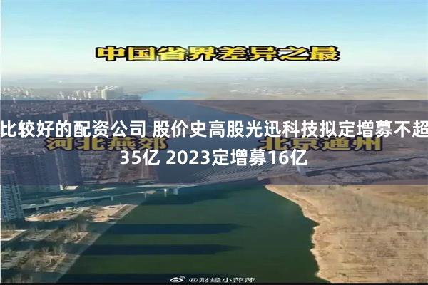 比较好的配资公司 股价史高股光迅科技拟定增募不超35亿 2023定增募16亿