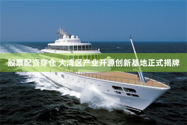 股票配资穿仓 大湾区产业开源创新基地正式揭牌