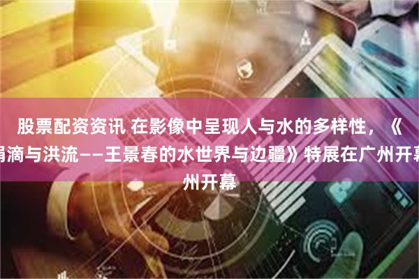 股票配资资讯 在影像中呈现人与水的多样性，《涓滴与洪流——王景春的水世界与边疆》特展在广州开幕