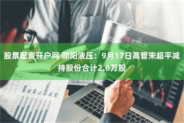 股票配资开户网 邵阳液压:9月17日高管宋超平减持股份合计2.6万股