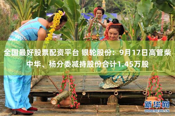 全国最好股票配资平台 银轮股份：9月17日高管柴中华、杨分委减持股份合计1.45万股