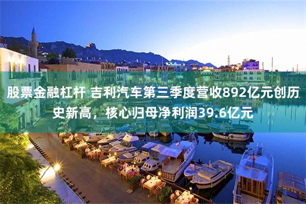 股票金融杠杆 吉利汽车第三季度营收892亿元创历史新高，核心归母净利润39.6亿元
