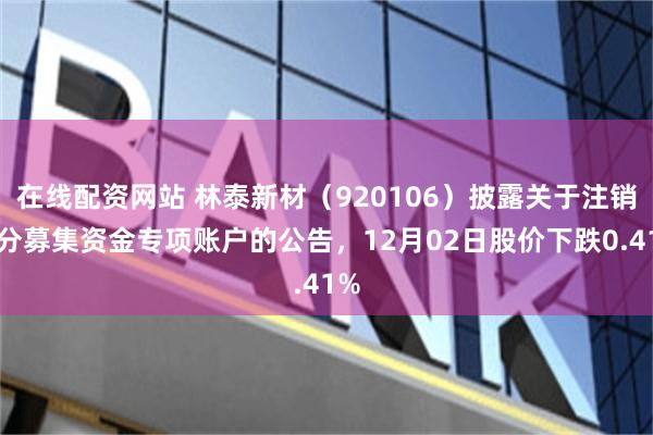 在线配资网站 林泰新材（920106）披露关于注销部分募集资金专项账户的公告，12月02日股价下跌0.41%