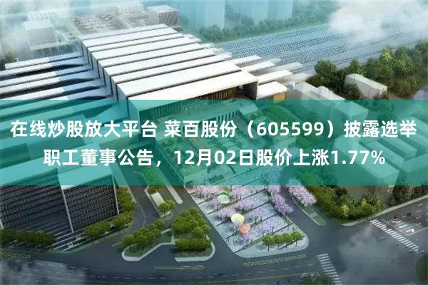 在线炒股放大平台 菜百股份（605599）披露选举职工董事公告，12月02日股价上涨1.77%