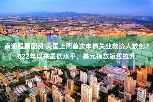 南通股票配资 美国上周首次申请失业救济人数创2022年以来最低水平，美元指数短线拉升