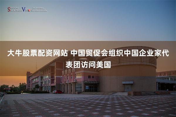 大牛股票配资网站 中国贸促会组织中国企业家代表团访问美国