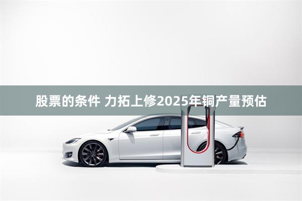 股票的条件 力拓上修2025年铜产量预估