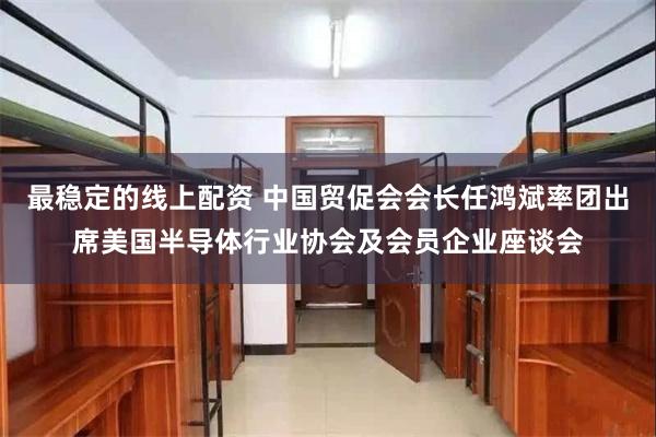 最稳定的线上配资 中国贸促会会长任鸿斌率团出席美国半导体行业协会及会员企业座谈会