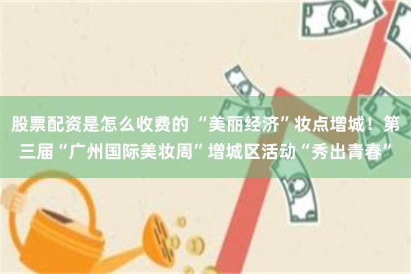 股票配资是怎么收费的 “美丽经济”妆点增城！第三届“广州国际美妆周”增城区活动“秀出青春”