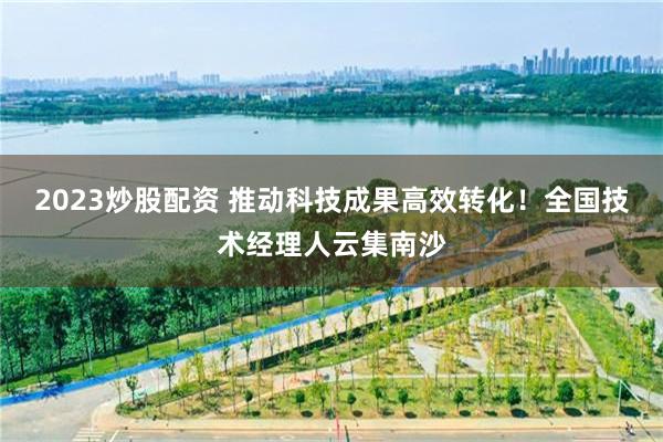 2023炒股配资 推动科技成果高效转化！全国技术经理人云集南沙