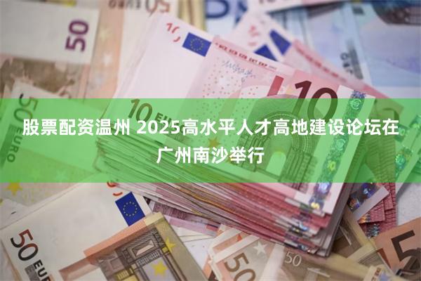 股票配资温州 2025高水平人才高地建设论坛在广州南沙举行