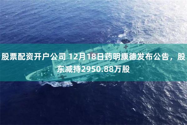 股票配资开户公司 12月18日药明康德发布公告，股东减持2950.88万股