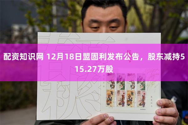 配资知识网 12月18日盟固利发布公告，股东减持515.27万股