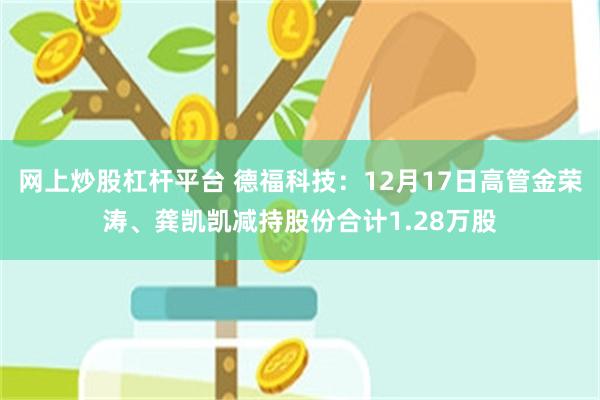 网上炒股杠杆平台 德福科技：12月17日高管金荣涛、龚凯凯减持股份合计1.28万股