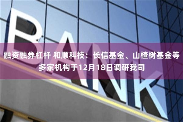 融资融券杠杆 和顺科技：长信基金、山楂树基金等多家机构于12月18日调研我司
