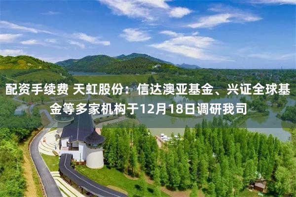 配资手续费 天虹股份：信达澳亚基金、兴证全球基金等多家机构于12月18日调研我司