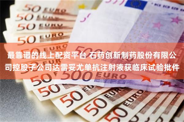 最靠谱的线上配资平台 石药创新制药股份有限公司控股子公司达雷妥尤单抗注射液获临床试验批件