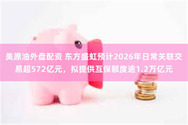 美原油外盘配资 东方盛虹预计2026年日常关联交易超572亿元，拟提供互保额度逾1.2万亿元