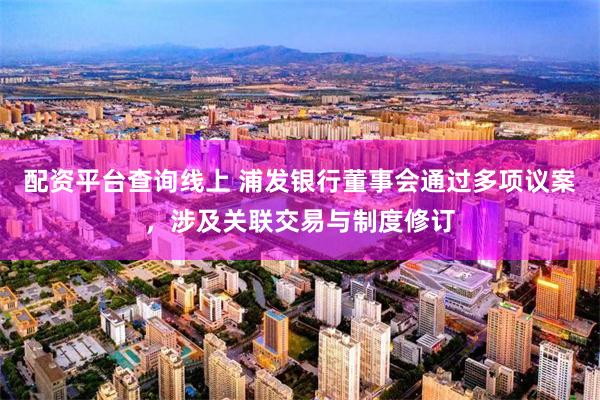 配资平台查询线上 浦发银行董事会通过多项议案，涉及关联交易与制度修订