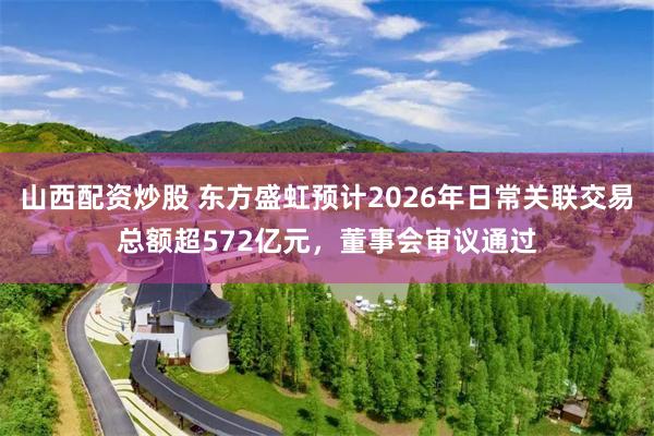 山西配资炒股 东方盛虹预计2026年日常关联交易总额超572亿元，董事会审议通过