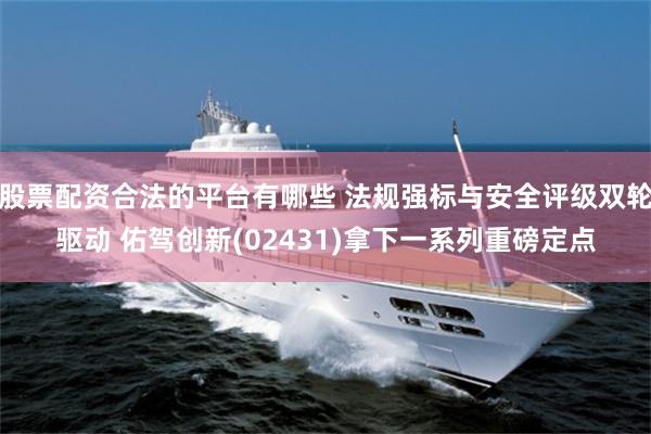 股票配资合法的平台有哪些 法规强标与安全评级双轮驱动 佑驾创新(02431)拿下一系列重磅定点