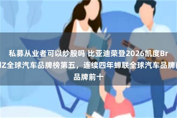 私募从业者可以炒股吗 比亚迪荣登2026凯度BrandZ全球汽车品牌榜第五，连续四年蝉联全球汽车品牌前十