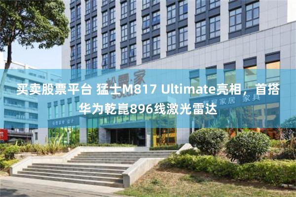 买卖股票平台 猛士M817 Ultimate亮相，首搭华为乾崑896线激光雷达