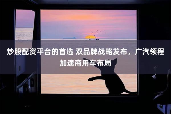 炒股配资平台的首选 双品牌战略发布，广汽领程加速商用车布局